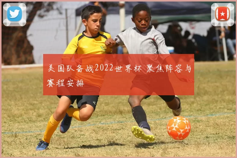 美国队备战2022世界杯 聚焦阵容与赛程安排