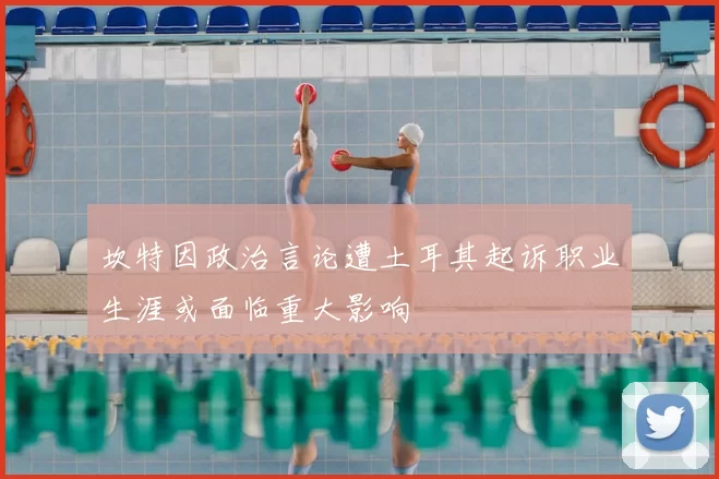 坎特因政治言论遭土耳其起诉职业生涯或面临重大影响