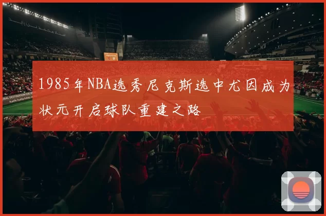 1985年NBA选秀尼克斯选中尤因成为状元开启球队重建之路