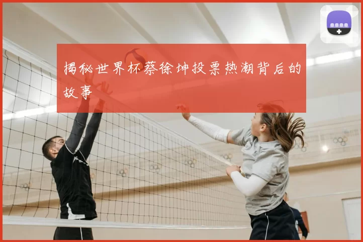 揭秘世界杯蔡徐坤投票热潮背后的故事