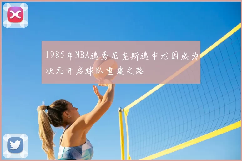 1985年NBA选秀尼克斯选中尤因成为状元开启球队重建之路
