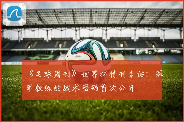 《足球周刊》世界杯特刊专访：冠军教练的战术密码首次公开