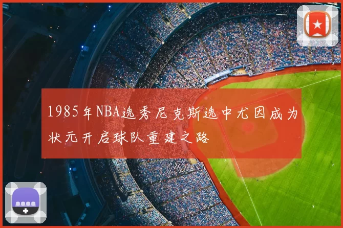 1985年NBA选秀尼克斯选中尤因成为状元开启球队重建之路