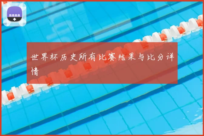 世界杯历史所有比赛结果与比分详情