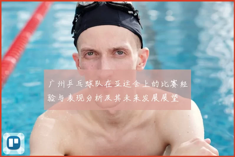 广州乒乓球队在亚运会上的比赛经验与表现分析及其未来发展展望
