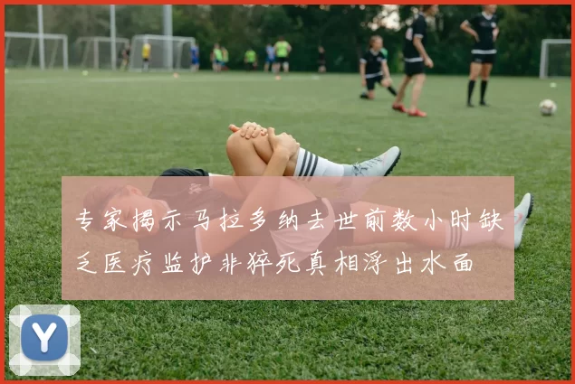 专家揭示马拉多纳去世前数小时缺乏医疗监护非猝死真相浮出水面