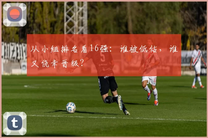 从小组排名看16强：谁被低估，谁又侥幸晋级？