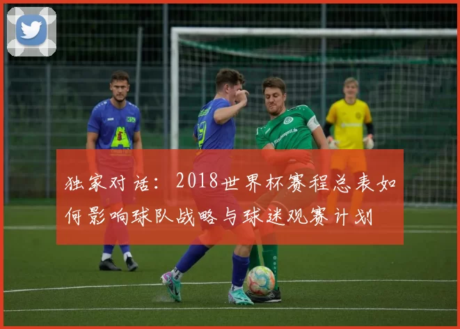 独家对话：2018世界杯赛程总表如何影响球队战略与球迷观赛计划