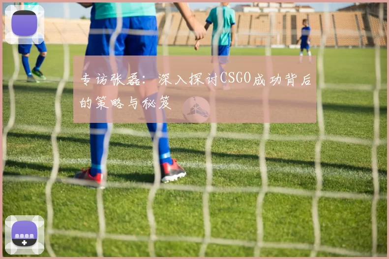 专访张磊：深入探讨CSGO成功背后的策略与秘笈