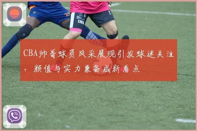 CBA帅哥球员风采展现引发球迷关注，颜值与实力兼备成新看点