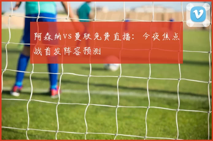 阿森纳vs曼联免费直播:今夜焦点战首发阵容预测