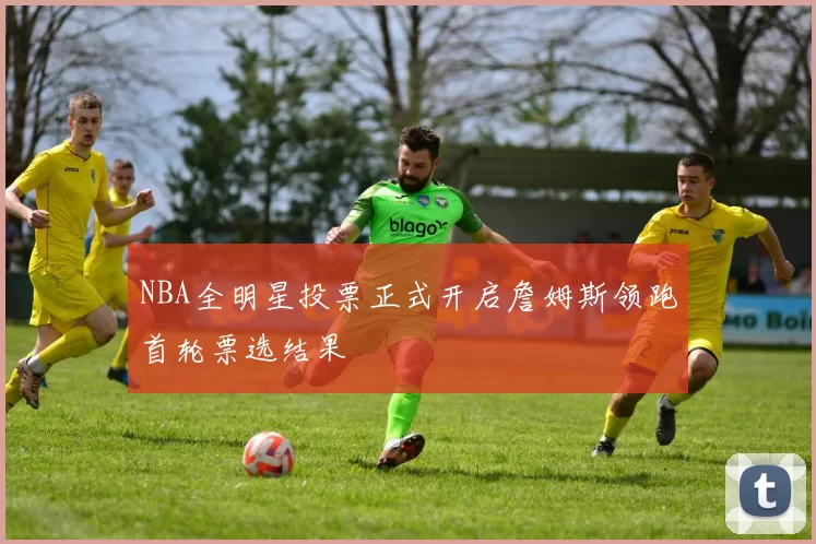 NBA全明星投票正式开启詹姆斯领跑首轮票选结果