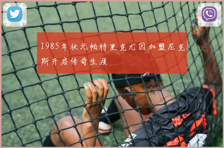 1985年状元帕特里克尤因加盟尼克斯开启传奇生涯