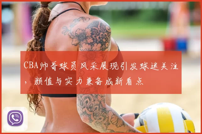 CBA帅哥球员风采展现引发球迷关注，颜值与实力兼备成新看点