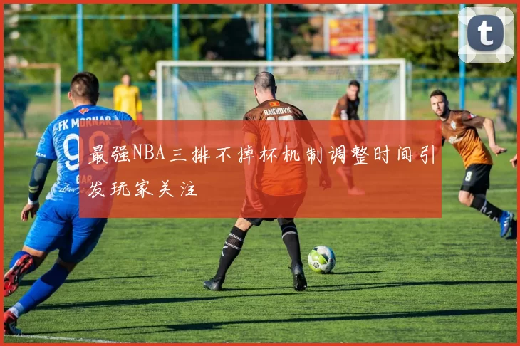 最强NBA三排不掉杯机制调整时间引发玩家关注