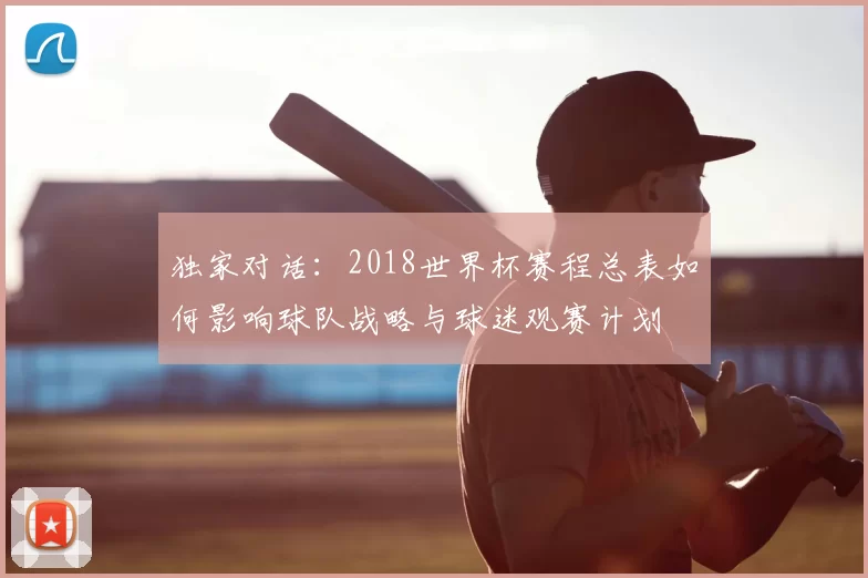 独家对话：2018世界杯赛程总表如何影响球队战略与球迷观赛计划