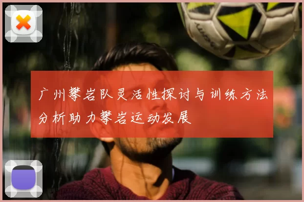 广州攀岩队灵活性探讨与训练方法分析助力攀岩运动发展
