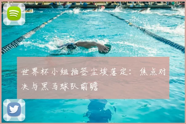 世界杯小组抽签尘埃落定：焦点对决与黑马球队前瞻
