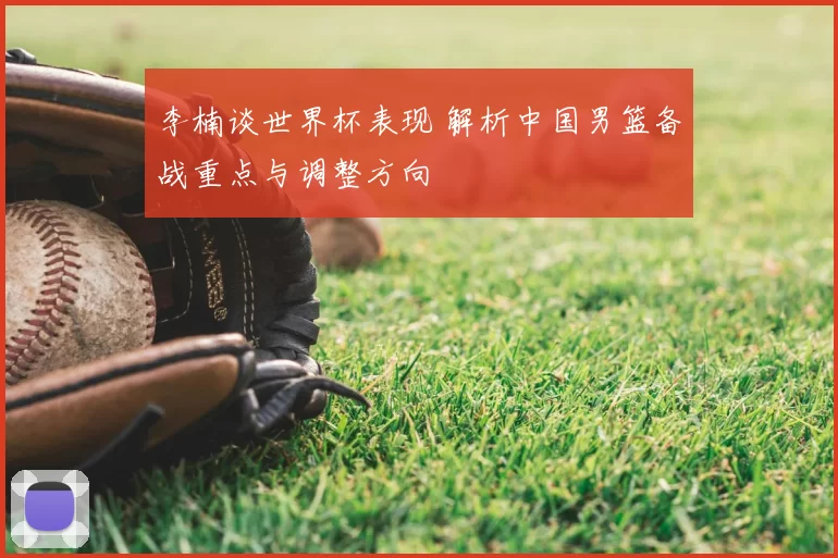 李楠谈世界杯表现 解析中国男篮备战重点与调整方向