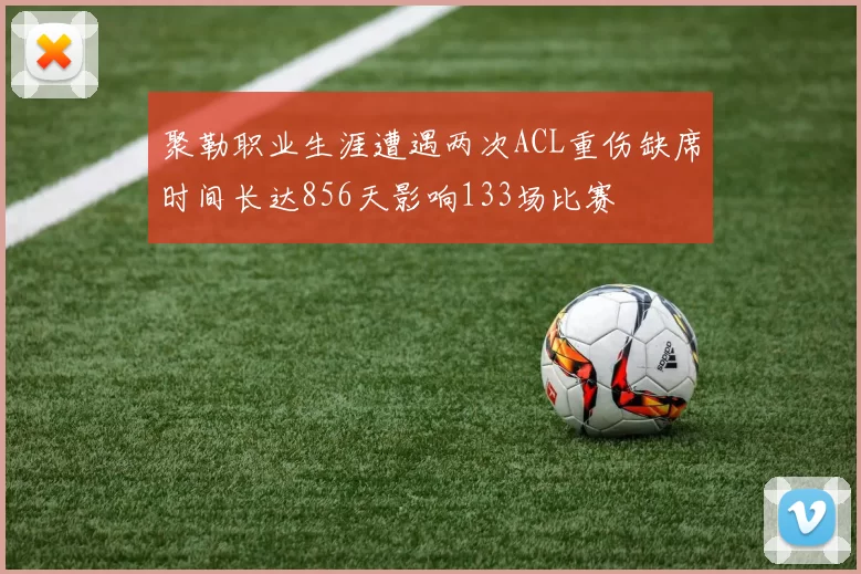 聚勒职业生涯遭遇两次ACL重伤缺席时间长达856天影响133场比赛