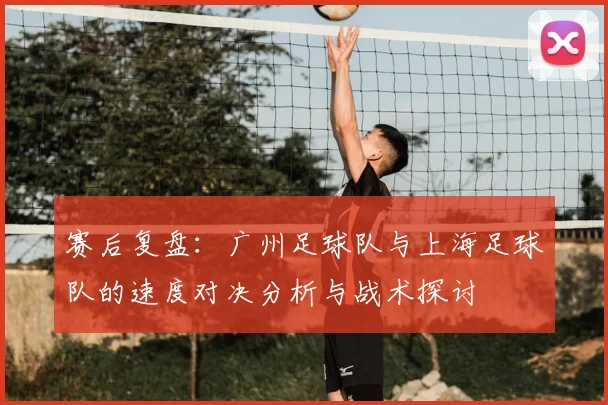 赛后复盘：广州足球队与上海足球队的速度对决分析与战术探讨