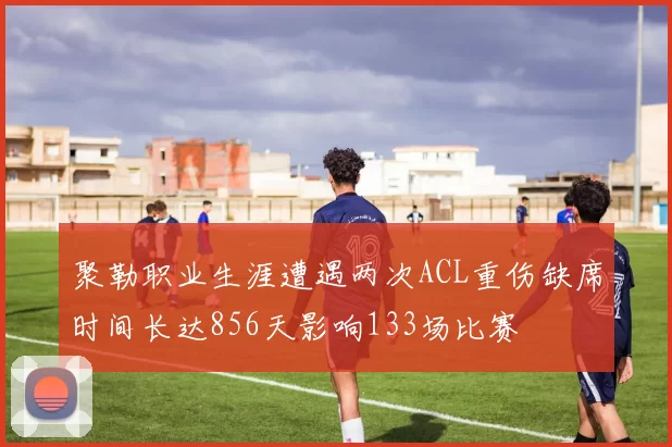 聚勒职业生涯遭遇两次ACL重伤缺席时间长达856天影响133场比赛