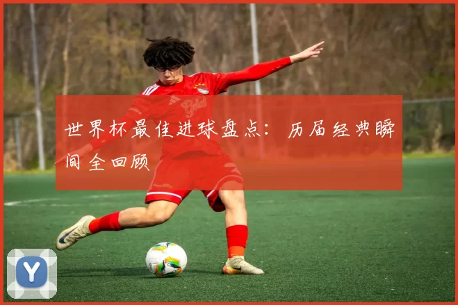 世界杯最佳进球盘点：历届经典瞬间全回顾