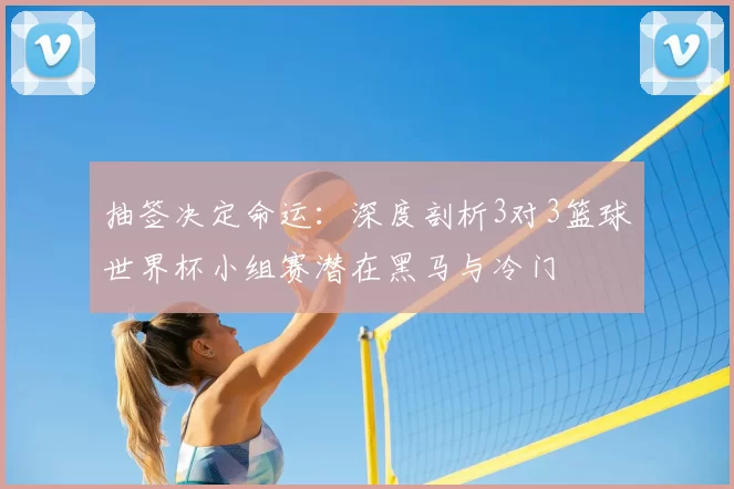 抽签决定命运:深度剖析3对3篮球世界杯小组赛潜在黑马与冷门