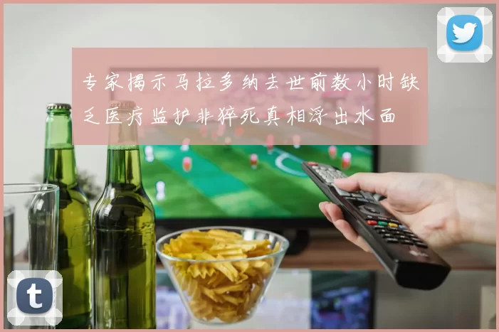 专家揭示马拉多纳去世前数小时缺乏医疗监护非猝死真相浮出水面