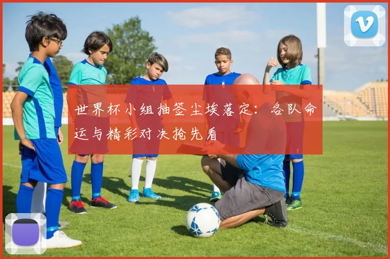 世界杯小组抽签尘埃落定：各队命运与精彩对决抢先看
