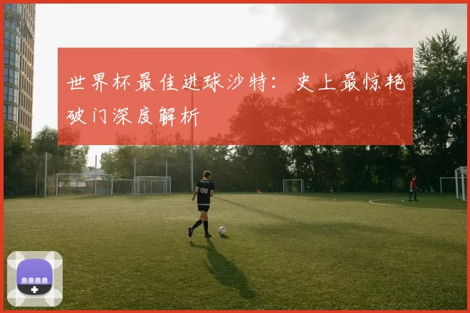 世界杯最佳进球沙特：史上最惊艳破门深度解析