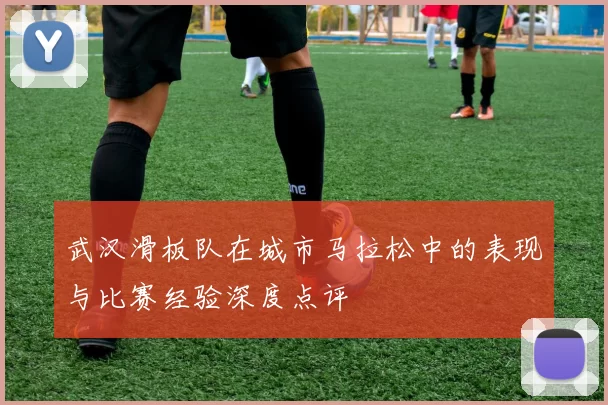 武汉滑板队在城市马拉松中的表现与比赛经验深度点评