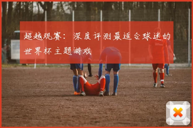 超越观赛：深度评测最适合球迷的世界杯主题游戏