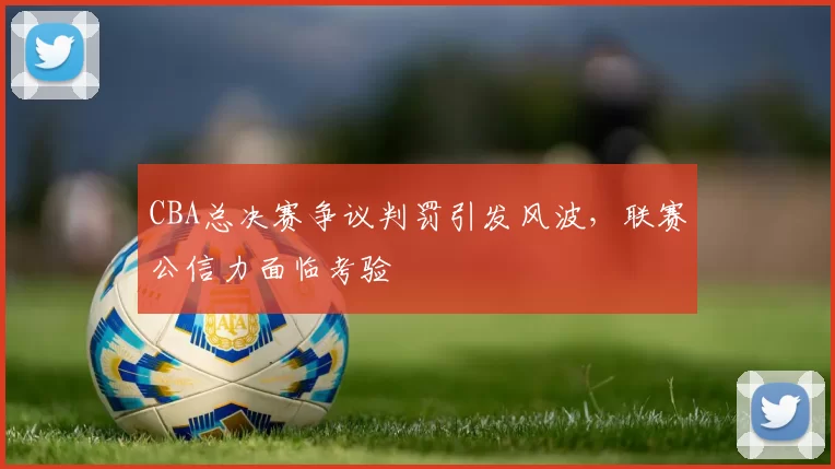 CBA总决赛争议判罚引发风波，联赛公信力面临考验