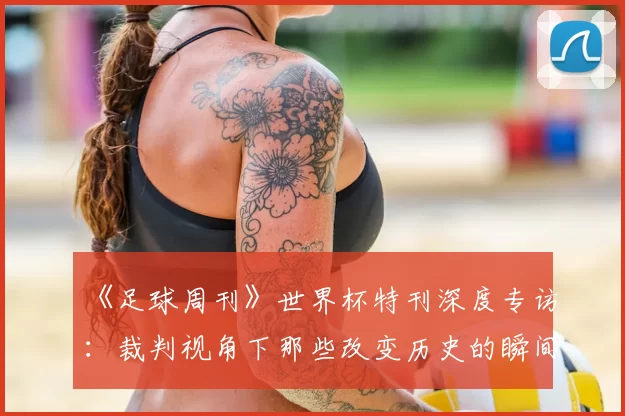 《足球周刊》世界杯特刊深度专访：裁判视角下那些改变历史的瞬间