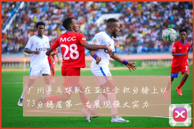 广州乒乓球队在亚运会积分榜上以73分稳居第一名展现强大实力
