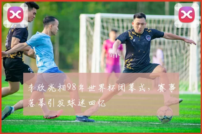 李欣亮相98年世界杯闭幕式,赛事落幕引发球迷回忆