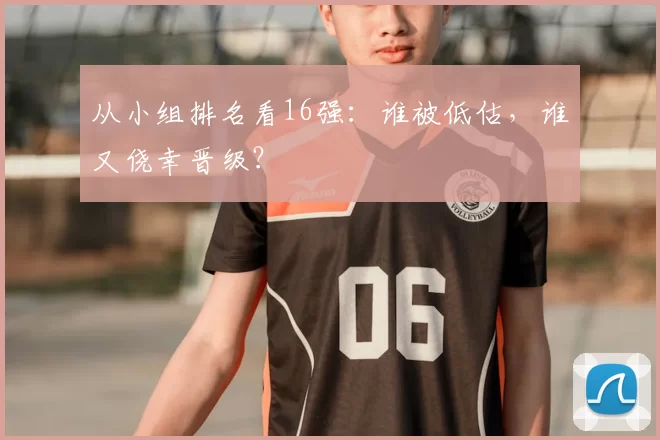 从小组排名看16强：谁被低估，谁又侥幸晋级？