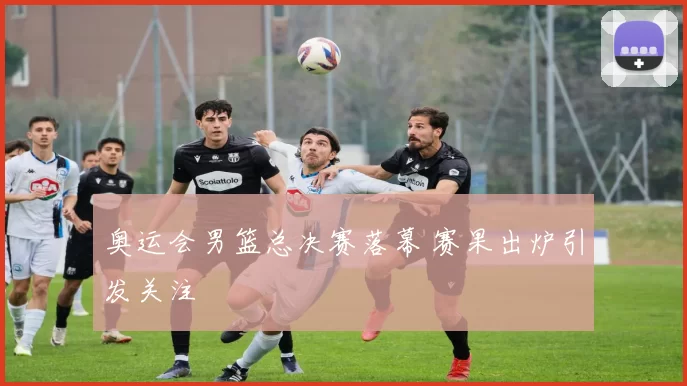 奥运会男篮总决赛落幕 赛果出炉引发关注