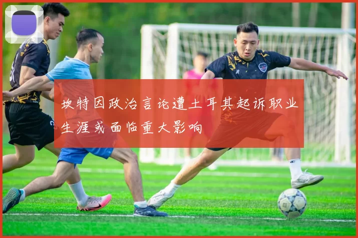 坎特因政治言论遭土耳其起诉职业生涯或面临重大影响